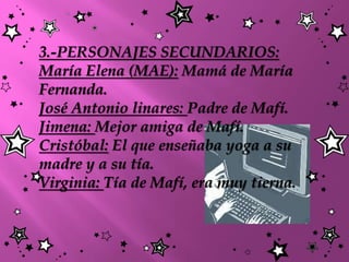3.-PERSONAJES SECUNDARIOS:
María Elena (MAE): Mamá de María
Fernanda.
José Antonio linares: Padre de Mafí.
Jimena: Mejor amiga de Mafí.
Cristóbal: El que enseñaba yoga a su
madre y a su tía.
Virginia: Tía de Mafí, era muy tierna.
 