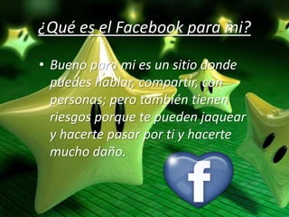 ¿Qué es el Facebook para mi?
• Bueno para mi es un sitio donde
puedes hablar, compartir, con
personas; pero también tienen
riesgos porque te pueden jaquear
y hacerte pasar por ti y hacerte
mucho daño.
 