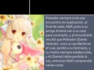 Peleador siempre evita ese
encuentro sin explicación, al
final de todo, Mafi junto a su
amiga Jimena van a su casa
para conocerlo, y al encontrarlo
resultó que Peleador (Dante
Velarde) , tuvo un accidente en
el cual, perdió a su hermano, y
su madre siempre estaba triste,
y él (Dante) había perdido la
vez, entonces Mafi comprendió
varias cosas.
 