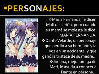 PERSONAJES:
María Fernanda, le dicen
Mafi de cariño, pero cuando
su mamá se molesta le dice:
MARÍA FERNANDA.
DanteVelarde, un personaje
que perdió a su hermano y la
voz en un accidente, y que
ganó la tristeza de su madre…
Jimena, mejor amiga de
Mafi, le ayuda a conocer a
Dante en persona…
 