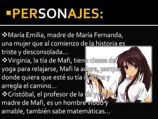 María Emilia, madre de María Fernanda,
una mujer que al comienzo de la historia es
triste y desconsolada…
Virginia, la tía de Mafi, tiene clases de
yoga para relajarse, Mafi la adora, porque
donde quiera que esté su tía ilumina y
arregla el camino…
Cristóbal, el profesor de la tía y de la
madre de Mafi, es un hombre viudo y
amable, también sabe matemáticas…
PERSONAJES:
 