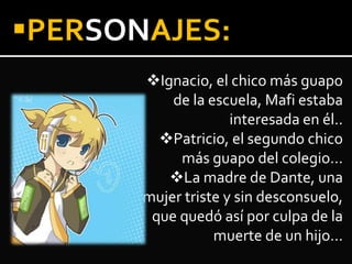 Ignacio, el chico más guapo
de la escuela, Mafi estaba
interesada en él..
Patricio, el segundo chico
más guapo del colegio…
La madre de Dante, una
mujer triste y sin desconsuelo,
que quedó así por culpa de la
muerte de un hijo…
PERSONAJES:
 