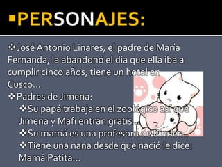 PERSONAJES:
José Antonio Linares, el padre de María
Fernanda, la abandonó el día que ella iba a
cumplir cinco años, tiene un hotel en
Cusco…
Padres de Jimena:
Su papá trabaja en el zoológico así que
Jimena y Mafi entran gratis…
Su mamá es una profesora de Kínder…
Tiene una nana desde que nació le dice:
Mamá Patita…
 