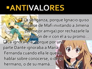 ANTIVALORES
 La venganza, porque Ignacio quiso
vengarse de Mafi invitando a Jimena
(su mejor amiga) por rechazarle la
invitación de ir con él a su promo…
La ignorancia, porque por una
parte Dante ignoraba a María
Fernanda cuando ella le quería
hablar sobre conocerse, o de su
hermano, o de su mamá…
 
