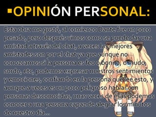 OPINIÓN PERSONAL:
Esta obra me gustó, al comienzo Dante fue un poco
pesado, pero después vimos como se puede dar una
amistad a través del chat, a veces las mejores
amistades son por el chat ya que aunque no
conozcamos si la persona es feo o bonita, o mudo,
sordo, etc, podemos expresar nuestros sentimientos
y emociones, confiando en la persona que lee esto, y
aunque a veces es un poco peligroso hablar con
personas desconocidas, unas veces de esas podemos
conocer a una persona capaz de alegrar los minutos
de nuestro día…
 