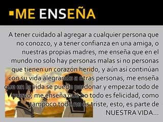 ME ENSEÑA
A tener cuidado al agregar a cualquier persona que
no conozco, y a tener confianza en una amiga, o
nuestras propias madres, me enseña que en el
mundo no solo hay personas malas si no personas
que tienen un corazón herido, y aún así continúan
con su vida alegrando a otras personas, me enseña
que en la vida se puede perdonar y empezar todo de
nuevo, me enseña que no todo es felicidad, como
tampoco todo no es triste, esto, es parte de
NUESTRAVIDA…
 