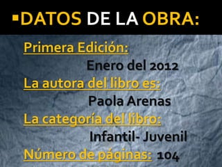DATOS DE LA OBRA:
Primera Edición:
Enero del 2012
La autora del libro es:
Paola Arenas
La categoría del libro:
Infantil- Juvenil
Número de páginas: 104
 