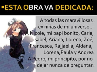 ESTA OBRAVA DEDICADA:
A todas las maravillosas
ex niñas de mi universo…
A Nicole, mi papi bonito, Carla,
Isabel, Ariana, Lorena, Zoé,
Francesca, Rajjaella, Aldana,
Lorena,Paula y Andrea
A Pedro, mi principito, por no
dejar nunca de preguntar.
 