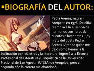 Paola Arenas, nací en
Arequipa en 1976. De niña,
reemplacé la ausencia de
hermanos con libros de
cuentos e historietas. Soy
nieta del poeta Pedro
Arenas i Aranda quien me
dejó como herencia la
inclinación por las letras y la literatura. Ingresé a la Escuela
Profesional de Literatura y Lingüística de la Universidad
Nacional de San Agustín (UNSA) de Arequipa, pero al
segundo año la carrera me abandonó.
BIOGRAFÍA DEL AUTOR:
 