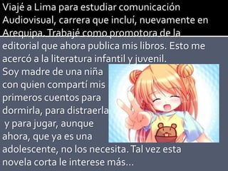 Viajé a Lima para estudiar comunicación
Audiovisual, carrera que incluí, nuevamente en
Arequipa.Trabajé como promotora de la
editorial que ahora publica mis libros. Esto me
acercó a la literatura infantil y juvenil.
Soy madre de una niña
con quien compartí mis
primeros cuentos para
dormirla, para distraerla
y para jugar, aunque
ahora, que ya es una
adolescente, no los necesita.Tal vez esta
novela corta le interese más…
 