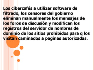 Los cibercafés a utilizar software de filtrado, los censores del gobierno eliminan manualmente los mensajes de los foros de discusión y modifican los registros del servidor de nombres de dominio de los sitios prohibidos para q los visitan caminados a paginas autorizadas.  