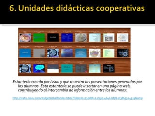 Estantería creada por Issuu y que muestra las presentaciones generadas por los alumnos. Esta estantería se puede insertar en una página web, contribuyendo al intercambio de información entre los alumnos: http://static.issuu.com/widgets/shelf/index.html?folderId=71edbf12-cb5b-4646-bf78-0f3863524323&amp   