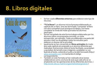 Se han usado  diferentes entornos  para elaborar este tipo de recursos.  “ Tú la llevas”:  un alumno inicia el proceso elaborando un capítulo de un libro. Una vez terminado “comparte” el libro con otro compañero que prosigue el trabajo y así hasta completar la ronda de modo que todos los alumnos participen. Se han recopilado de esta forma trabajos elaborados por los alumnos sobre una propuesta concreta, un visita extraescolar, por ejemplo. Cada uno elaboraba una parte del estudio o bien se recopilaban todos los estudios para elaborar un dossier de la actividad. Igualmente se han convertido en  libros animados  de modo que cada capítulo era asignado a un alumno diferente que realizaban ilustraciones sobre el texto facilitado, escaneaban y ajustaban de tamaño esas imágenes y grababan su voz leyendo el texto, subiendo el audio a la web Sonoweb (http://  www.sonowebs.com  ) e insertando el código correspondiente.  También en este formato se han realizado otras tareas colaborativas como una Guía de aves que cada año se va ampliando con las aportaciones de los diferentes alumnos. ( http://www.educa.madrid.org/portal/web/argos/aves  ) 