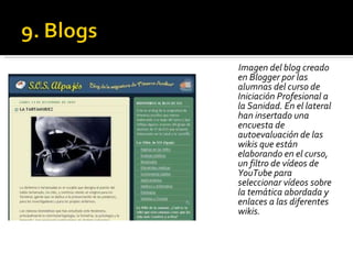 Imagen del blog creado en Blogger por las alumnas del curso de Iniciación Profesional a la Sanidad. En el lateral han insertado una encuesta de autoevaluación de las wikis que están elaborando en el curso, un filtro de vídeos de YouTube para seleccionar vídeos sobre la temática abordada y enlaces a las diferentes wikis. 