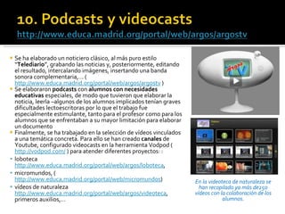 Se ha elaborado un noticiero clásico, al más puro estilo “ Telediario ”, grabando las noticias y, posteriormente, editando el resultado, intercalando imágenes, insertando una banda sonora complementaria,… ( http://www.educa.madrid.org/portal/web/argos/argostv  ) Se elaboraron  podcasts  con  alumnos con necesidades educativas  especiales, de modo que tuvieron que elaborar la noticia, leerla –algunos de los alumnos implicados tenían graves dificultades lectoescritoras por lo que el trabajo fue especialmente estimulante, tanto para el profesor como para los alumnos que se enfrentaban a su mayor limitación para elaborar un documento  Finalmente, se ha trabajado en la selección de vídeos vinculados a una temática concreta. Para ello se han creado  canales  de Youtube, configurado videocasts en la herramienta Vodpod ( http://vodpod.com/  ) para atender diferentes proyectos: : loboteca  http://www.educa.madrid.org/portal/web/argos/loboteca , micromundos, ( http://www.educa.madrid.org/portal/web/micromundos ) vídeos de naturaleza  http://www.educa.madrid.org/portal/web/argos/videoteca , primeros auxilios,… En la videoteca de naturaleza se han recopilado ya más de250 vídeos con la colaboración de los alumnos. 