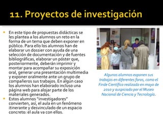 En este tipo de propuestas didácticas se les plantea a los alumnos un reto en la forma de un tema que deben exponer en público. Para ello los alumnos han de elaborar un dossier con ayuda de una selección de documentación y de fuentes bibliográficas, elaborar un póster que, posteriormente, deberán imprimir y montar para acompañar su exposición oral, generar una presentación multimedia y exponer oralmente ante un grupo de compañeros sus trabajos. En algún caso los alumnos han elaborado incluso una página web para alojar parte de los materiales generados. Estos alumnos “investigadores” convierten, así, el aula en un fenómeno itinerante y desvinculado de un espacio concreto: el aula va con ellos.  Algunos alumnos exponen sus trabajos en diferentes foros, como el Finde Científico realizado en mayo de 2010 y auspiciado por el Museo Nacional de Ciencia y Tecnología . 