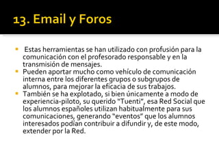 Estas herramientas se han utilizado con profusión para la comunicación con el profesorado responsable y en la transmisión de mensajes.  Pueden aportar mucho como vehículo de comunicación interna entre los diferentes grupos o subgrupos de alumnos, para mejorar la eficacia de sus trabajos.  También se ha explotado, si bien únicamente a modo de experiencia-piloto, su querido “Tuenti”, esa Red Social que los alumnos españoles utilizan habitualmente para sus comunicaciones, generando “eventos” que los alumnos interesados podían contribuir a difundir y, de este modo, extender por la Red. 