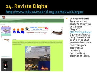 En nuestro centro llevamos varios años con la Revista de Ciencias “Argos” ( http://www.educa.madrid.org/portal/web/argos  ) que es elaborada por y con alumnos de 1º a 3º de ESO que se reúnen cada miércoles para elaborar sus noticias y documentos y alojarlos en la red.  