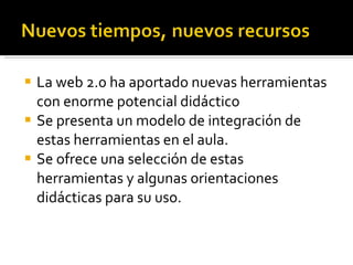 La web 2.0 ha aportado nuevas herramientas con enorme potencial didáctico Se presenta un modelo de integración de estas herramientas en el aula. Se ofrece una selección de estas herramientas y algunas orientaciones didácticas para su uso. 