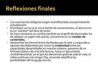 Los avances tecnológicos exigen al profesorado una permanente actualización. El profesor ya no es la única fuente de conocimiento, el alumno no es un “esclavo” del libro de texto. Se hace necesario un cambio también en el perfil del alumnado: ha de adoptar un papel más activo, convertirse en un  creador de contenidos. Aprovechar las herramientas facilitadas por la web 2.0 equivale a apostar decididamente por incluir la  creatividad  entre las capacidades desarrolladas en nuestro sistema: pasamos de un formato plano y de una sola lectura, hacia un documento multidimensional, en el que los elementos gráficos cobran vida, el vídeo sustituye a la imagen fija, el sonido amplifica las posibilidades del lenguaje escrito. 