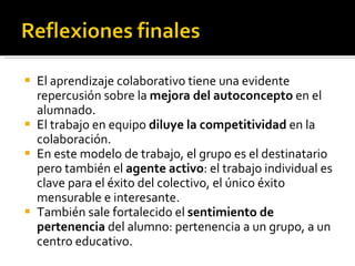 El aprendizaje colaborativo tiene una evidente repercusión sobre la  mejora del autoconcepto  en el alumnado.  El trabajo en equipo  diluye la competitividad  en la colaboración. En este modelo de trabajo, el grupo es el destinatario pero también el  agente activo : el trabajo individual es clave para el éxito del colectivo, el único éxito mensurable e interesante. También sale fortalecido el  sentimiento de pertenencia  del alumno: pertenencia a un grupo, a un centro educativo. 