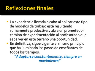 La experiencia llevada a cabo al aplicar este tipo de modelos de trabajo está resultando sumamente productiva y abre un prometedor camino de experimentación al profesorado que sepa ver en este terreno una oportunidad. En definitiva, sigue vigente el mismo principio que ha iluminado los pasos de enseñantes de todos los tiempos: “ Adaptarse constantemente, siempre en movimiento” 