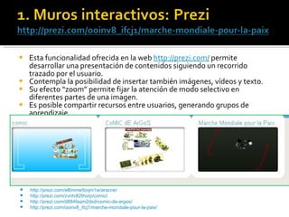 Esta funcionalidad ofrecida en la web  http://prezi.com/  permite desarrollar una presentación de contenidos siguiendo un recorrido trazado por el usuario. Contempla la posibilidad de insertar también imágenes, vídeos y texto.  Su efecto “zoom” permite fijar la atención de modo selectivo en diferentes partes de una imagen.  Es posible compartir recursos entre usuarios, generando grupos de aprendizaje.  http://prezi.com/el6mme9zqm1w/aracne/ http://prezi.com/zvntv82thorp/comic/ http://prezi.com/d884fsqm2dxd/comic-de-argos/   http://prezi.com/ooinv8_ifcj1/marche-mondiale-pour-la-paix/   