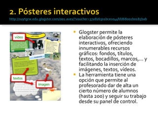 Glogster permite la elaboración de pósteres interactivos, ofreciendo innumerables recursos gráficos: fondos, títulos, textos, bocadillos, marcos,… y facilitando la inserción de imágenes, textos, vídeos.  La herramienta tiene una opción que permite al profesorado dar de alta un cierto número de alumnos (hasta 200) y seguir su trabajo desde su panel de control. 