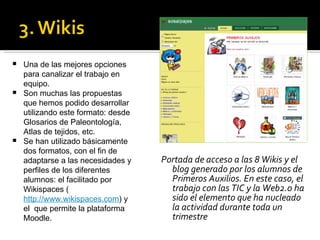 Portada de acceso a las 8 Wikis y el blog generado por los alumnos de Primeros Auxilios. En este caso, el trabajo con las TIC y la Web2.0 ha sido el elemento que ha nucleado la actividad durante toda un trimestre Una de las mejores opciones para canalizar el trabajo en equipo. Son muchas las propuestas que hemos podido desarrollar utilizando este formato: desde Glosarios de Paleontología, Atlas de tejidos, etc.  Se han utilizado básicamente dos formatos, con el fin de adaptarse a las necesidades y perfiles de los diferentes alumnos: el facilitado por Wikispaces ( http://www.wikispaces.com ) y el  que permite la plataforma Moodle.  