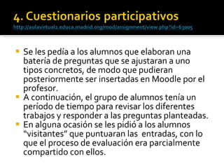 Se les pedía a los alumnos que elaboran una batería de preguntas que se ajustaran a uno tipos concretos, de modo que pudieran posteriormente ser insertadas en Moodle por el profesor.  A continuación, el grupo de alumnos tenía un período de tiempo para revisar los diferentes trabajos y responder a las preguntas planteadas.  En alguna ocasión se les pidió a los alumnos “visitantes” que puntuaran las  entradas, con lo que el proceso de evaluación era parcialmente compartido con ellos. 