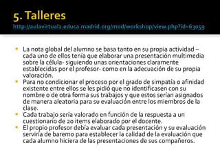 La nota global del alumno se basa tanto en su propia actividad –cada uno de ellos tenía que elaborar una presentación multimedia sobre la célula­ siguiendo unas orientaciones claramente establecidas por el profesor- como en la adecuación de su propia valoración.  Para no condicionar el proceso por el grado de simpatía o afinidad existente entre ellos se les pidió que no identificasen con su nombre o de otra forma sus trabajos y que estos serían asignados de manera aleatoria para su evaluación entre los miembros de la clase.  Cada trabajo sería valorado en función de la respuesta a un cuestionario de 20 items elaborado por el docente. El propio profesor debía evaluar cada presentación y su evaluación serviría de baremo para establecer la calidad de la evaluación que cada alumno hiciera de las presentaciones de sus compañeros. 