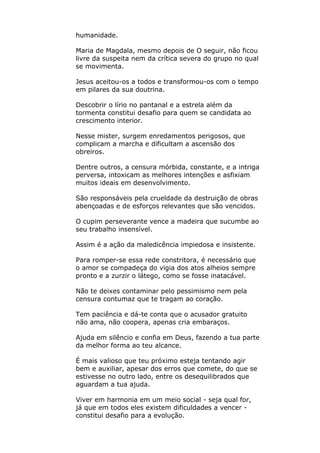 humanidade.
Maria de Magdala, mesmo depois de O seguir, não ficou
livre da suspeita nem da crítica severa do grupo no qual
se movimenta.
Jesus aceitou-os a todos e transformou-os com o tempo
em pilares da sua doutrina.
Descobrir o lírio no pantanal e a estrela além da
tormenta constitui desafio para quem se candidata ao
crescimento interior.
Nesse mister, surgem enredamentos perigosos, que
complicam a marcha e dificultam a ascensão dos
obreiros.
Dentre outros, a censura mórbida, constante, e a intriga
perversa, intoxicam as melhores intenções e asfixiam
muitos ideais em desenvolvimento.
São responsáveis pela crueldade da destruição de obras
abençoadas e de esforços relevantes que são vencidos.
O cupim perseverante vence a madeira que sucumbe ao
seu trabalho insensível.
Assim é a ação da maledicência impiedosa e insistente.
Para romper-se essa rede constritora, é necessário que
o amor se compadeça do vigia dos atos alheios sempre
pronto e a zurzir o látego, como se fosse inatacável.
Não te deixes contaminar pelo pessimismo nem pela
censura contumaz que te tragam ao coração.
Tem paciência e dá-te conta que o acusador gratuito
não ama, não coopera, apenas cria embaraços.
Ajuda em silêncio e confia em Deus, fazendo a tua parte
da melhor forma ao teu alcance.
É mais valioso que teu próximo esteja tentando agir
bem e auxiliar, apesar dos erros que comete, do que se
estivesse no outro lado, entre os desequilibrados que
aguardam a tua ajuda.
Viver em harmonia em um meio social - seja qual for,
já que em todos eles existem dificuldades a vencer -
constitui desafio para a evolução.
 