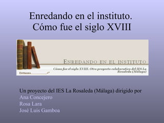 Enredando en el instituto.  Cómo fue el siglo XVIII Un proyecto del IES La Rosaleda (Málaga) dirigido por Ana Concejero Rosa Lara José Luis Gamboa 