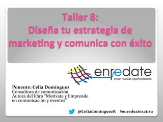Taller	
  8:	
  	
  
Diseña	
  tu	
  estrategia	
  de	
  
marke3ng	
  y	
  comunica	
  con	
  éxito	
  
	
  
	
  
	
  
	
  
	
  
	
  
	
  
	
  
	
  
	
  
Ponente:	
  Celia	
  Domínguez	
  
Consultora	
  de	
  comunicación	
  
Autora	
  del	
  libro	
  “Motívate	
  y	
  Emprende	
  
en	
  comunicación	
  y	
  eventos”	
  	
  
	
  
	
  	
  	
  	
  	
  	
  	
  	
  
	
  	
  	
  	
  	
  	
  	
  	
  @CeliadominguezR	
  	
  	
  	
  #enredeatexativa	
  	
  	
  	
  	
  	
  	
  	
  	
  	
  	
  
	
  	
  	
  	
  	
  	
  	
  	
  	
  	
  	
  	
  	
  	
  	
  	
  	
  	
  	
  	
  	
  	
  	
  	
  	
  	
  	
  	
  	
  	
  	
  	
  	
  	
  	
  	
  	
  	
  	
  	
  	
  	
  	
  	
  	
  	
  	
  	
  	
  	
  	
  	
  	
  	
  	
  	
  	
  	
  
	
  
 