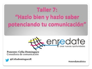 Taller	
  7:	
  	
  
“Hazlo	
  bien	
  y	
  hazlo	
  saber	
  
potenciando	
  tu	
  comunicación”	
  
	
  
	
  
	
  
	
  
	
  
	
  
	
  
	
  
	
  
	
  
	
  
	
  
Ponente:	
  Celia	
  Domínguez	
  
Consultora	
  de	
  comunicación	
  	
  	
  
	
  	
  	
  	
  	
  	
  	
  	
  	
  	
  	
  	
  	
  
	
  	
  	
  	
  	
  	
  	
  @CeliadominguezR	
  	
  	
  	
  	
  	
  	
  	
  	
  	
  	
  	
  	
  	
  	
  	
  	
  	
  	
  	
  	
  	
  	
  	
  	
  	
  	
  	
  	
  	
  	
  	
  	
  	
  	
  	
  
	
  	
  	
  	
  	
  	
  	
  	
  	
  	
  	
  	
  	
  	
  	
  	
  	
  	
  	
  	
  	
  	
  	
  	
  	
  	
  	
  	
  	
  	
  	
  	
  	
  	
  	
  	
  	
  	
  	
  	
  	
  	
  	
  	
  	
  	
  	
  	
  	
  	
  	
  	
  	
  	
  	
  	
  	
  	
  	
  	
  	
  	
  	
  	
  	
  	
  	
  	
  	
  	
  	
  	
  	
  	
  	
  	
  	
  	
  	
  	
  	
  	
  	
  	
  	
  	
  	
  	
  	
  	
  	
  	
  	
  	
  	
  	
  	
  	
  	
  	
  	
  	
  	
  	
  	
  	
  	
  	
  	
  	
  	
  	
  #enredatealzira	
  
	
  	
  	
  	
  	
  	
  	
  	
  	
  	
  	
  	
  	
  	
  	
  	
  	
  	
  	
  	
  	
  	
  	
  	
  	
  	
  	
  	
  	
  	
  	
  	
  	
  	
  	
  	
  	
  	
  	
  	
  	
  	
  	
  	
  	
  	
  	
  	
  	
  	
  	
  	
  	
  	
  	
  	
  	
  	
  
	
  
	
  	
  	
  
	
  	
  	
  	
  	
  	
  	
  	
  	
  	
  	
  	
  	
  	
  	
  	
  	
  	
  	
  	
  	
  	
  	
  	
  	
  	
  	
  	
  	
  	
  	
  	
  	
  	
  	
  	
  	
  	
  	
  	
  	
  	
  	
  	
  	
  	
  	
  	
  	
  	
  	
  	
  	
  	
  	
  	
  	
  	
  	
  	
  	
  	
  	
  	
  	
  	
  	
  	
  	
  	
  	
  	
  	
  	
  	
  	
  	
  	
  	
  	
  	
  	
  
 