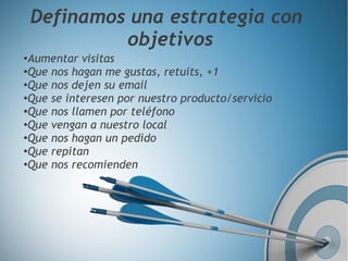 Isidro
Pérez
Definamos una estrategia con
objetivos
●
Aumentar visitas
●
Que nos hagan me gustas, retuits, +1
●
Que nos dejen su email
●
Que se interesen por nuestro producto/servicio
●
Que nos llamen por teléfono
●
Que vengan a nuestro local
●
Que nos hagan un pedido
●
Que repitan
●
Que nos recomienden
 