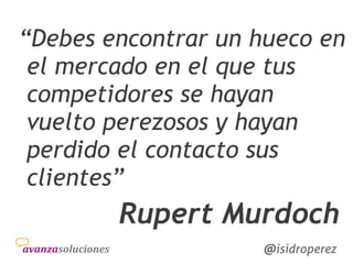 Isidro
Pérez
@isidroperez@isidroperez
“Debes encontrar un hueco en
el mercado en el que tus
competidores se hayan
vuelto perezosos y hayan
perdido el contacto sus
clientes”
Rupert Murdoch
 