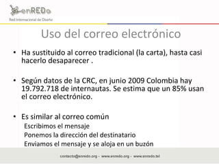 Uso del correo electrónico Ha sustituido al correo tradicional (la carta), hasta casi hacerlo desaparecer . Según datos de la CRC, en junio 2009 Colombia hay  19.792.718 de internautas. Se estima que u n 85% usan el correo electrónico. Es similar al correo común  Escribimos el mensaje Ponemos la dirección del destinatario Enviamos el mensaje y se aloja en un buzón 
