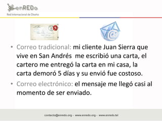 Correo tradicional:  mi cliente Juan Sierra que vive en San Andrés  me escribió una carta, el cartero me entregó la carta en mi casa, la carta demoró 5 días y su envió fue costoso. Correo electrónico:  el mensaje me llegó casi al momento de ser enviado.  