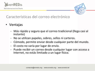 Características del correo electrónico Ventajas  -  Más rápido y seguro que el correo tradicional (llega casi al instante)  -  No se utilizan papeles, sobres, sellos ni carteros.  -  Cómodo, permite enviar desde cualquier parte del mundo.  -  El costo no varía por lugar de envío.  -  Puede recibir un correo desde cualquier lugar con acceso a Internet, no estás limitado a un lugar físico.   