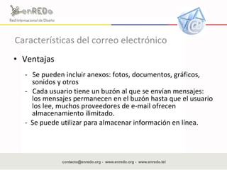 Características del correo electrónico Ventajas  -  Se pueden incluir anexos: fotos, documentos, gráficos, sonidos y otros  -  Cada usuario tiene un buzón al que se envían mensajes: los mensajes permanecen en el buzón hasta que el usuario los lee, muchos proveedores de e-mail ofrecen almacenamiento ilimitado.  -  Se puede utilizar para almacenar información en línea.  