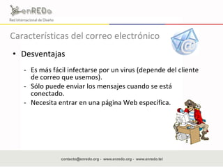 Desventajas  Es más fácil infectarse por un virus (depende del cliente de correo que usemos).  Sólo puede enviar los mensajes cuando se está conectado. Necesita entrar en una  página Web especí fica.  Características del correo electrónico 
