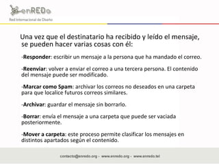 Una vez que el destinatario ha recibido y leído el mensaje, se pueden hacer varias cosas con él: - Responder : escribir un mensaje a la persona que ha mandado el correo. - Reenviar : volver a enviar el correo a una tercera persona. El contenido del mensaje puede ser modificado. - Marcar como Spam : archivar los correos no deseados en una carpeta para que localice futuros correos similares. - Archivar : guardar el mensaje sin borrarlo. - Borrar : envía el mensaje a una carpeta que puede ser vaciada posteriormente. - Mover a carpeta : este proceso permite clasificar los mensajes en distintos apartados según el contenido. 