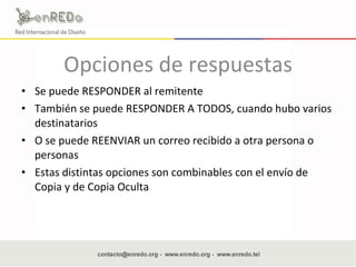 Opciones de respuestas Se puede RESPONDER al remitente  También se puede RESPONDER A TODOS, cuando hubo varios destinatarios  O se puede REENVIAR un correo recibido a otra persona o personas  Estas distintas opciones son combinables con el envío de Copia y de Copia Oculta  