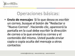 Operaciones básicas:  Envío de mensajes  Si lo que desea es escribir un correo, busque el botón de “Redactar o “Nuevo Correo”. Haciendo clic, aparecerá la pantalla en la cual debe escribir la dirección de correo a la que enviará su correo y el contenido del mismo. Usted puede enviar copia o copia oculta del mensaje a otros contactos  