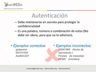 Autenticación Debe mantenerse en secreto para proteger la confidencialidad  Es una palabra, número o combinación de estos (No debe ser obvio, para que no lo adivinen).  Ejemplos correctos: gxtpwsnn 09151438 Aw94m321 Ejemplos incorrectos: 06041965  (fecha de nacimiento.) Firulais  (la mascota) SEMC  (iniciales) 