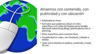 Atraemos con contenido, con
publicidad y con ubicación
• Publicidad en línea:
• Formatos que podemos ubicar en sitios
específicos o en redes de display como Google,
Microsoft advertising (Bing), planificadores con e-
planning.
• Sitios específicos para nuestros fines,
• O publicidad en redes, con Facebook, Linkedin o
twitter.
• Cada red es distinta en público, contenido y modo
de uso.
 