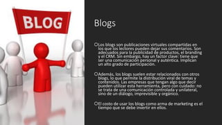 Blogs
Los blogs son publicaciones virtuales compartidas en
los que los lectores pueden dejar sus comentarios. Son
adecuados para la publicidad de productos, el branding
y el CRM. Sin embargo, hay un factor clave: tiene que
ser una comunicación personal y auténtica. Implican
un alto grado de participación.
Además, los blogs suelen estar relacionados con otros
blogs, lo que permite la distribución viral de temas y
contenidos. Las empresas que tengan algo que decir
pueden utilizar esta herramienta, pero con cuidado: no
se trata de una comunicación controlada y unilateral,
sino de un diálogo, imprevisible y orgánico.
El costo de usar los blogs como arma de marketing es el
tiempo que se debe invertir en ellos.
 