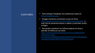 tutoriales • Para manejar Facebook, las condiciones están en
http://media.fb.com/.
• Google mantiene numerosos cursos en línea
https://www.youtube.com/user/AprendeconGoogle y
este link les presenta enlaces a videos y tutoriales cortos
y largos.
• Recuerden mantener los influenciadores en línea y
atender el tráfico en sus sitios
http://usefulsocialmedia.com/customer-insight/what-
influences-social-
buying?elq=165884da7b2d4ece9bcf73a2f2c3502a&elqC
ampaignId=865#.VO8hTK75aLQ.linkedin
 