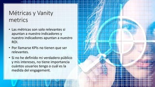 Métricas y Vanity
metrics
• Las métricas son solo relevantes si
apuntan a nuestro indicadores y
nuestro indicadores apuntan a nuestro
ROI.
• Por llamarse KPIs no tienen que ser
relevantes.
• Si no he definido mi verdadero público
y mis intereses, no tiene importancia
cuántos usuarios tengo o cuál es la
medida del engagement.
 